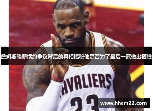 詹姆斯降薪续约争议背后的真相揭秘他是否为了最后一冠做出牺牲